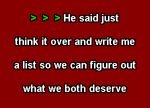 t) ) He saidjust

think it over and write me

a list so we can figure out

what we both deserve