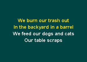 We burn our trash out
In the backyard in a barrel

We feed our dogs and cats
Our table scraps