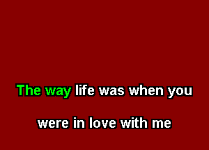 The way life was when you

were in love with me