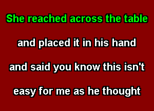 She reached across the table
and placed it in his hand
and said you know this isn't

easy for me as he thought