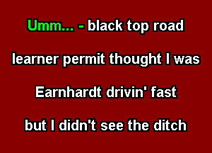 Umm... - black top road
learner permit thought I was
Earnhardt drivin' fast

but I didn't see the ditch
