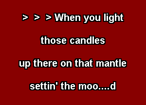 t? r) When you light

those candles

up there on that mantle

settin' the moo....d