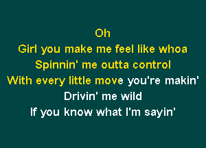 0h
Girl you make me feel like whoa
Spinnin' me outta control
With every little move you're makin'
Drivin' me wild
If you know what I'm sayin'