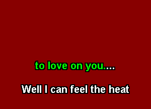 to love on you....

Well I can feel the heat