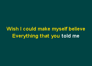 Wish I could make myself believe

Everything that you told me