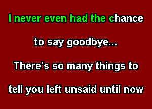 I never even had the chance
to say goodbye...
There's so many things to

tell you left unsaid until now