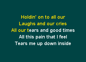 Holdin' on to all our
Laughs and our cries
All our tears and good times

All this pain that I feel
Tears me up down inside