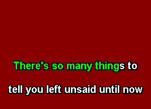 There's so many things to

tell you left unsaid until now