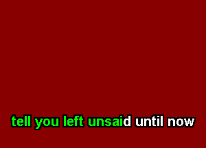 tell you left unsaid until now