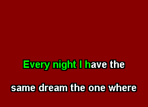 Every night I have the

same dream the one where