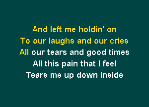 And left me holdin' on
To our laughs and our cries
All our tears and good times

All this pain that I feel
Tears me up down inside