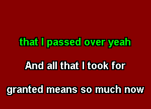 that I passed over yeah

And all that I took for

granted means so much now