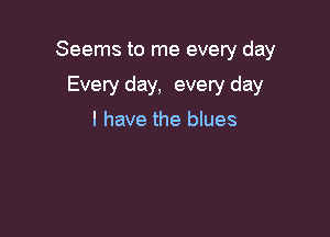 Seems to me every day

Every day, every day
I have the blues