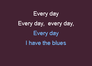 Every day

Every day, every day,

Every day
I have the blues