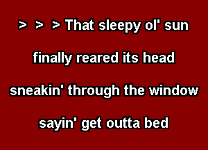 That sleepy ol' sun
finally reared its head
sneakin' through the window

sayin' get outta bed