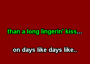 than a long lingerin' kiss...

on days like days like..