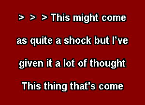 '9 r t' This might come

as quite a shock but Pve

given it a lot of thought

This thing that's come