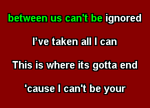 between us can't be ignored

Pve taken all I can

This is whe

This thing that's come