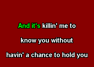 And it's killin' me to

know you without

havin' a chance to hold you