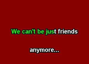 We can't be just friends

anymore...