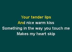 Your tender lips
And nice warm kiss

Something in the way you touch me
Makes my heart skip