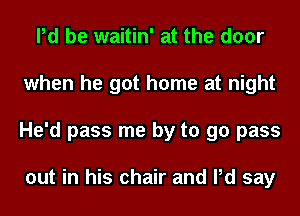 Pd be waitin' at the door
when he got home at night
He'd pass me by to 90 pass

out in his chair and Pd say