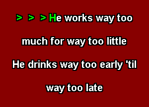 .5 r t He works way too

much for way too little

He drinks way too early 'til

way too late