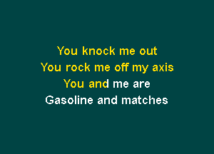 You knock me out
You rock me off my axis

You and me are
Gasoline and matches