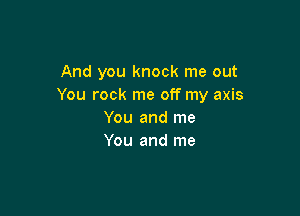 And you knock me out
You rock me off my axis

You and me
You and me