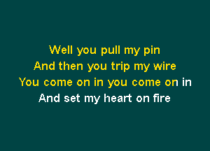 Well you pull my pin
And then you trip my wire

You come on in you come on in
And set my heart on fire