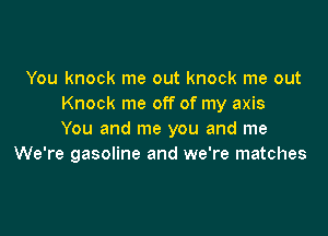 You knock me out knock me out
Knock me off of my axis

You and me you and me
We're gasoline and we're matches