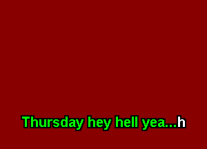 Thursday hey hell yea...h