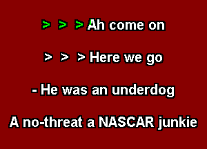 t) )Ah come on
) Herewe go

- He was an underdog

A no-threat a NASCAR junkie