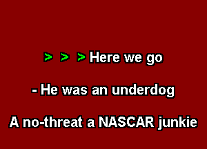 r h' Here we go

- He was an underdog

A no-threat a NASCAR junkie