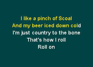 I like a pinch of Scoal
And my beer iced down cold
I'm just country to the bone

That's how I roll
Roll on