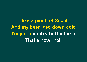 I like a pinch of Scoal
And my beer iced down cold

I'm just country to the bone
That's how I roll