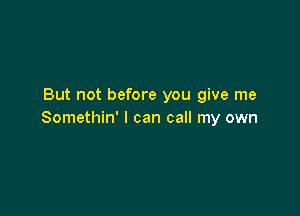 But not before you give me

Somethin' I can call my own