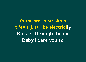 When we're so close
It feels just like electricity

Buzzin' through the air
Baby I dare you to