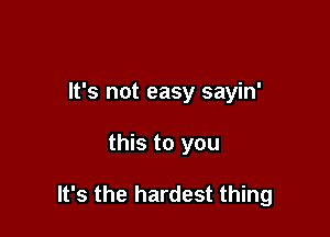 It's not easy sayin'

this to you

It's the hardest thing