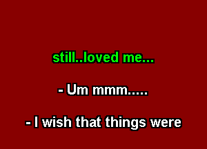 still..loved me...

- Um mmm .....

- I wish that things were