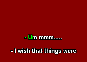 - Um mmm .....

- I wish that things were