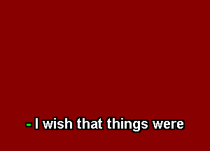 - I wish that things were