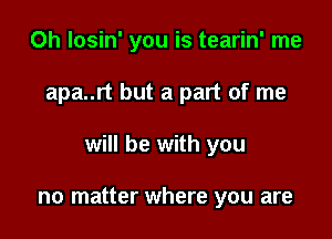 0h losin' you is tearin' me

apa..rt but a part of me

will be with you

no matter where you are