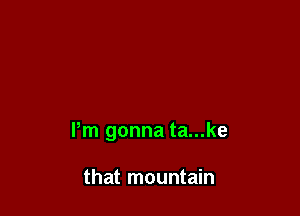 Pm gonna ta...ke

that mountain