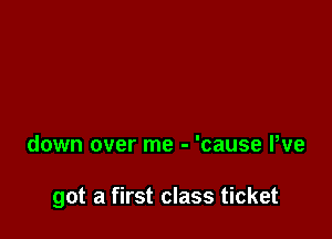down over me - 'cause We

got a first class ticket