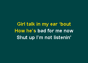 Girl talk in my ear bout
How he s bad for me now

Shut up I'm not listenin'