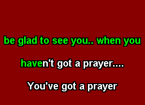 be glad to see you.. when you

haven't got a prayer....

You've got a prayer