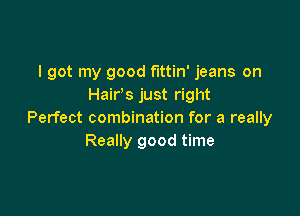 I got my good fittin' jeans on
Hair's just right

Perfect combination for a really
Really good time