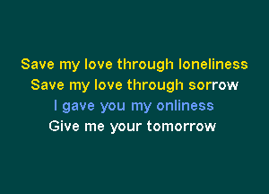 Save my love through loneliness
Save my love through sorrow

I gave you my onliness
Give me your tomorrow