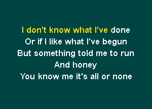 I don't know what I've done
Or ifl like what I've begun
But something told me to run

And honey
You know me it's all or none